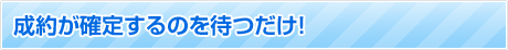 成約が確定するのを待つだけ！